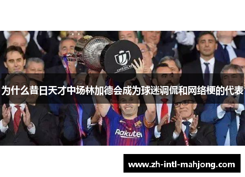 为什么昔日天才中场林加德会成为球迷调侃和网络梗的代表 为什么昔日天才中场林加德会成为球迷调侃和网络梗的代表