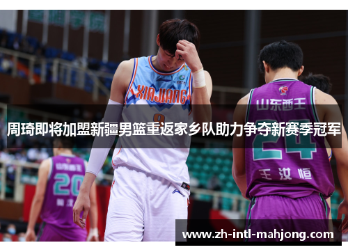 周琦即将加盟新疆男篮重返家乡队助力争夺新赛季冠军