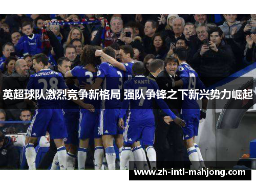 英超球队激烈竞争新格局 强队争锋之下新兴势力崛起