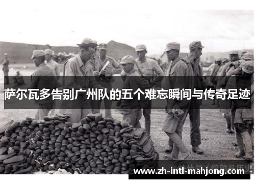 萨尔瓦多告别广州队的五个难忘瞬间与传奇足迹